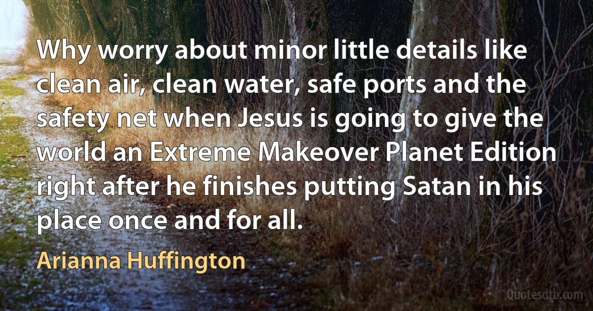 Why worry about minor little details like clean air, clean water, safe ports and the safety net when Jesus is going to give the world an Extreme Makeover Planet Edition right after he finishes putting Satan in his place once and for all. (Arianna Huffington)