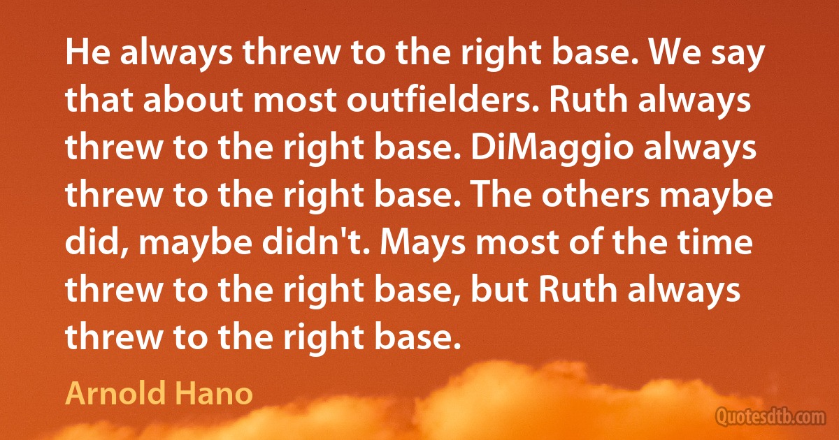 He always threw to the right base. We say that about most outfielders. Ruth always threw to the right base. DiMaggio always threw to the right base. The others maybe did, maybe didn't. Mays most of the time threw to the right base, but Ruth always threw to the right base. (Arnold Hano)