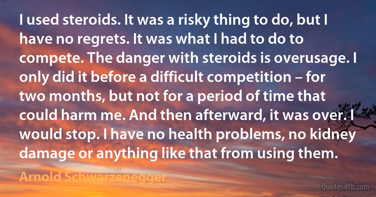 I used steroids. It was a risky thing to do, but I have no regrets. It was what I had to do to compete. The danger with steroids is overusage. I only did it before a difficult competition – for two months, but not for a period of time that could harm me. And then afterward, it was over. I would stop. I have no health problems, no kidney damage or anything like that from using them. (Arnold Schwarzenegger)