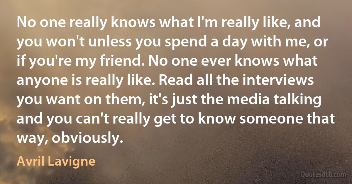 No one really knows what I'm really like, and you won't unless you spend a day with me, or if you're my friend. No one ever knows what anyone is really like. Read all the interviews you want on them, it's just the media talking and you can't really get to know someone that way, obviously. (Avril Lavigne)