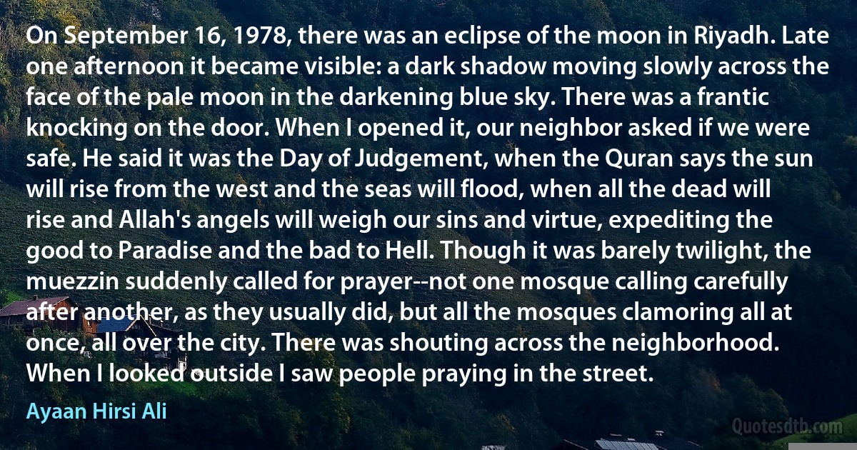 On September 16, 1978, there was an eclipse of the moon in Riyadh. Late one afternoon it became visible: a dark shadow moving slowly across the face of the pale moon in the darkening blue sky. There was a frantic knocking on the door. When I opened it, our neighbor asked if we were safe. He said it was the Day of Judgement, when the Quran says the sun will rise from the west and the seas will flood, when all the dead will rise and Allah's angels will weigh our sins and virtue, expediting the good to Paradise and the bad to Hell. Though it was barely twilight, the muezzin suddenly called for prayer--not one mosque calling carefully after another, as they usually did, but all the mosques clamoring all at once, all over the city. There was shouting across the neighborhood. When I looked outside I saw people praying in the street. (Ayaan Hirsi Ali)