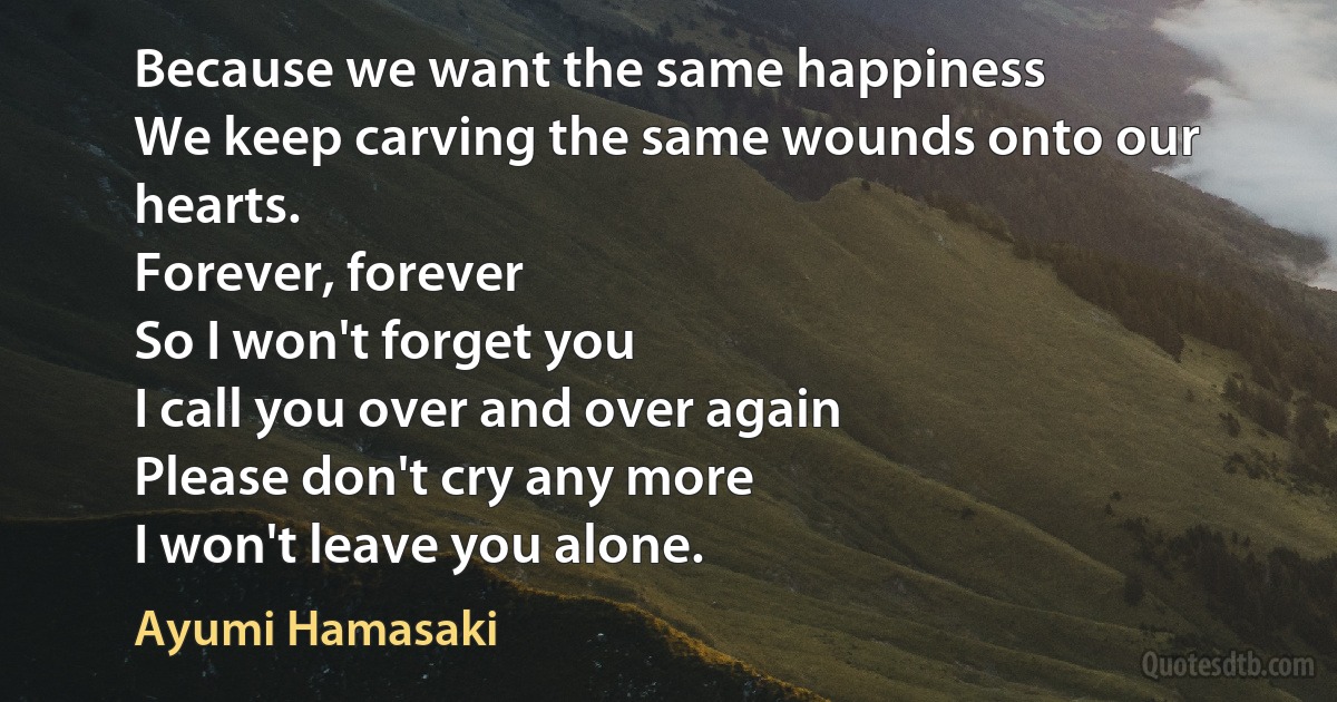 Because we want the same happiness
We keep carving the same wounds onto our hearts.
Forever, forever
So I won't forget you
I call you over and over again
Please don't cry any more
I won't leave you alone. (Ayumi Hamasaki)