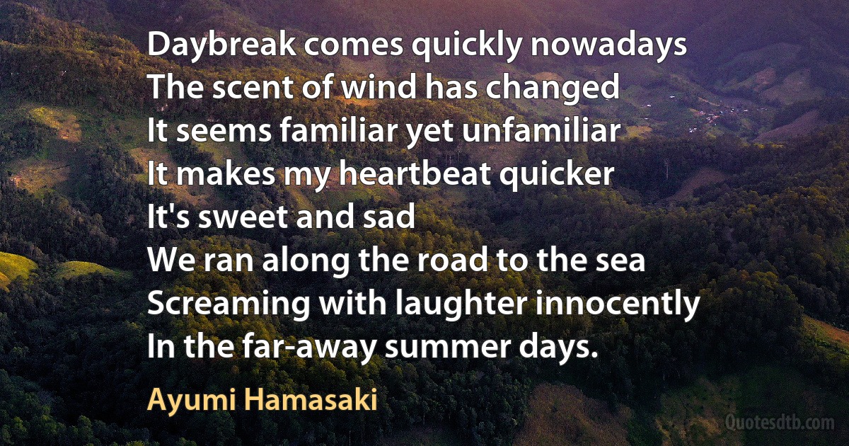 Daybreak comes quickly nowadays
The scent of wind has changed
It seems familiar yet unfamiliar
It makes my heartbeat quicker
It's sweet and sad
We ran along the road to the sea
Screaming with laughter innocently
In the far-away summer days. (Ayumi Hamasaki)