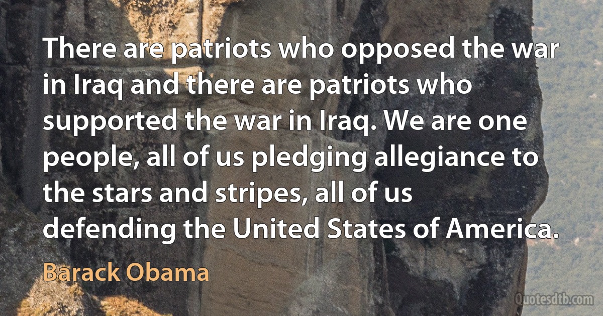 There are patriots who opposed the war in Iraq and there are patriots who supported the war in Iraq. We are one people, all of us pledging allegiance to the stars and stripes, all of us defending the United States of America. (Barack Obama)