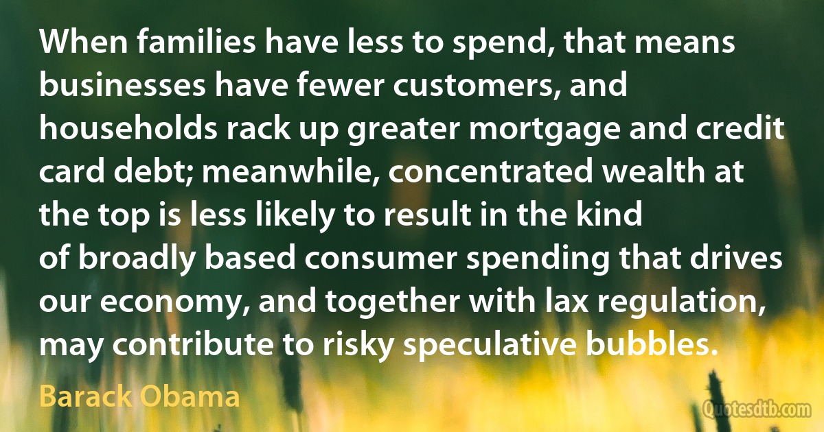 When families have less to spend, that means businesses have fewer customers, and households rack up greater mortgage and credit card debt; meanwhile, concentrated wealth at the top is less likely to result in the kind of broadly based consumer spending that drives our economy, and together with lax regulation, may contribute to risky speculative bubbles. (Barack Obama)