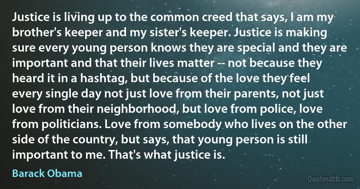 Justice is living up to the common creed that says, I am my brother's keeper and my sister's keeper. Justice is making sure every young person knows they are special and they are important and that their lives matter -- not because they heard it in a hashtag, but because of the love they feel every single day not just love from their parents, not just love from their neighborhood, but love from police, love from politicians. Love from somebody who lives on the other side of the country, but says, that young person is still important to me. That's what justice is. (Barack Obama)