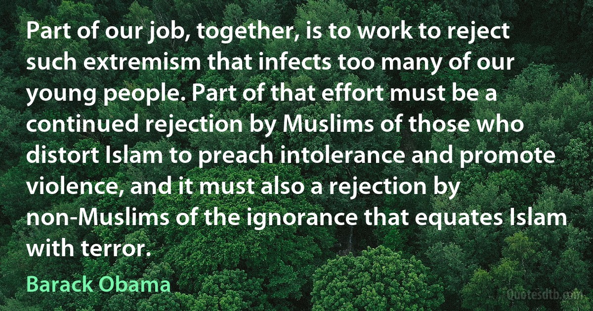 Part of our job, together, is to work to reject such extremism that infects too many of our young people. Part of that effort must be a continued rejection by Muslims of those who distort Islam to preach intolerance and promote violence, and it must also a rejection by non-Muslims of the ignorance that equates Islam with terror. (Barack Obama)