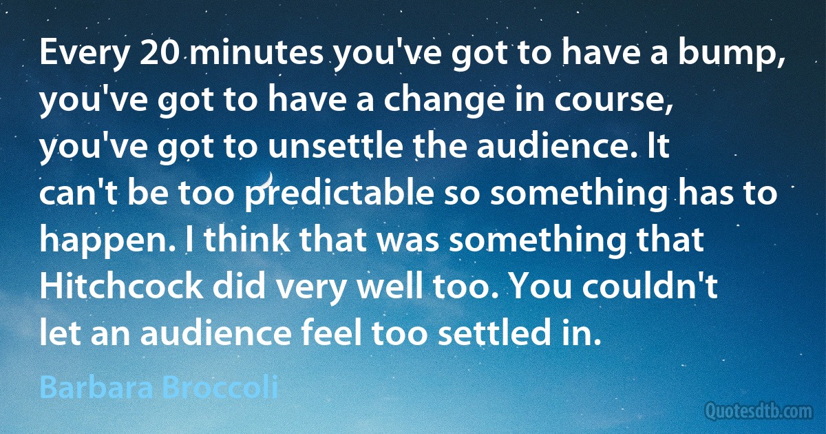 Every 20 minutes you've got to have a bump, you've got to have a change in course, you've got to unsettle the audience. It can't be too predictable so something has to happen. I think that was something that Hitchcock did very well too. You couldn't let an audience feel too settled in. (Barbara Broccoli)