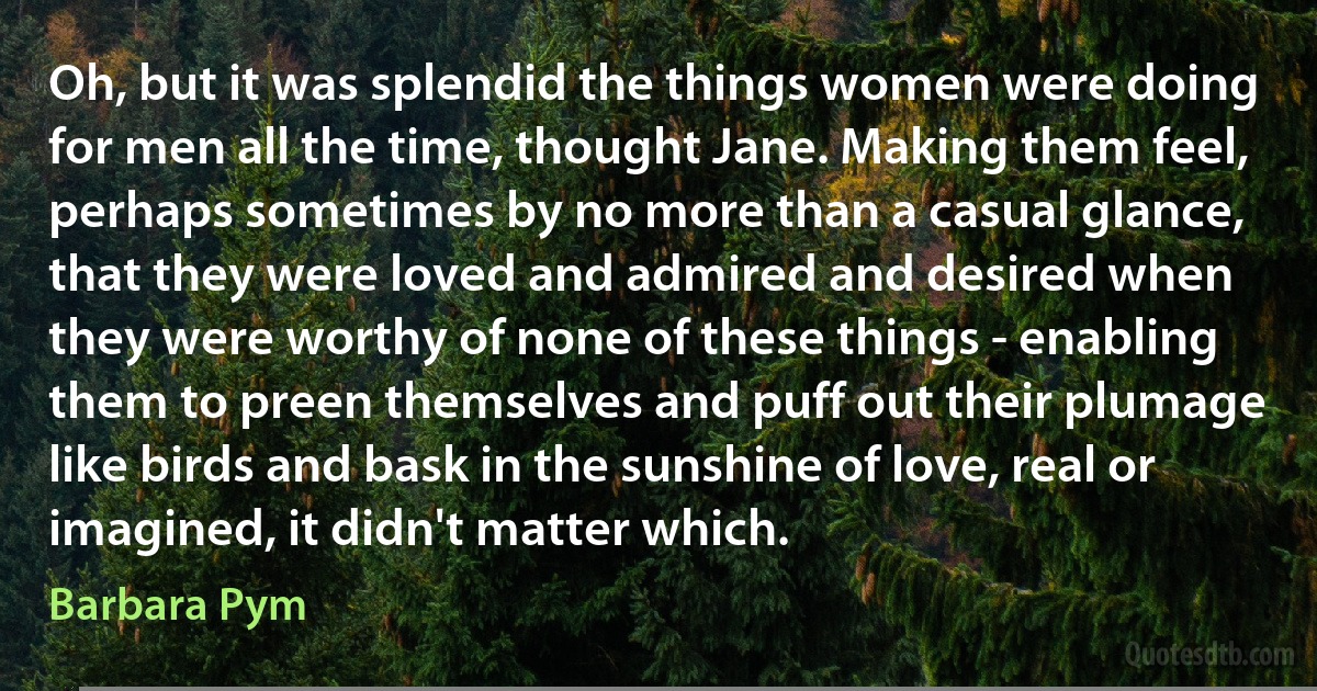 Oh, but it was splendid the things women were doing for men all the time, thought Jane. Making them feel, perhaps sometimes by no more than a casual glance, that they were loved and admired and desired when they were worthy of none of these things - enabling them to preen themselves and puff out their plumage like birds and bask in the sunshine of love, real or imagined, it didn't matter which. (Barbara Pym)