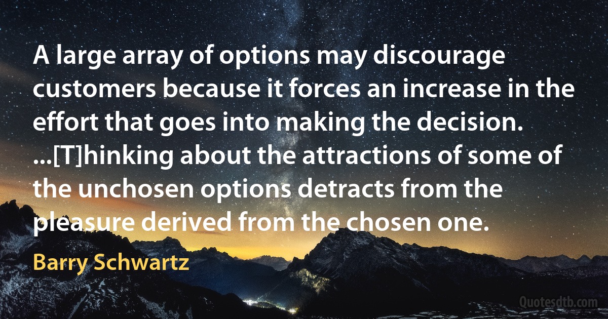 A large array of options may discourage customers because it forces an increase in the effort that goes into making the decision. ...[T]hinking about the attractions of some of the unchosen options detracts from the pleasure derived from the chosen one. (Barry Schwartz)