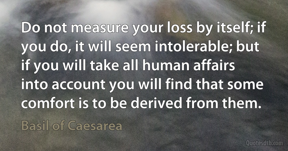 Do not measure your loss by itself; if you do, it will seem intolerable; but if you will take all human affairs into account you will find that some comfort is to be derived from them. (Basil of Caesarea)