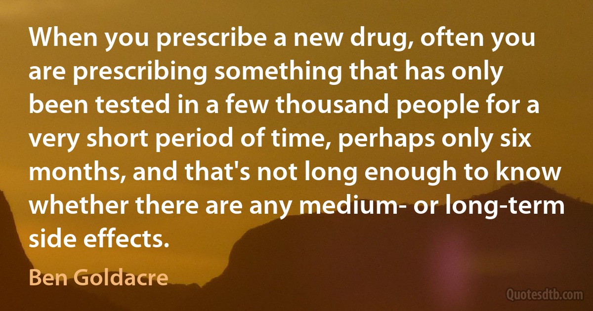 When you prescribe a new drug, often you are prescribing something that has only been tested in a few thousand people for a very short period of time, perhaps only six months, and that's not long enough to know whether there are any medium- or long-term side effects. (Ben Goldacre)