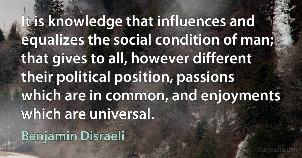 It is knowledge that influences and equalizes the social condition of man; that gives to all, however different their political position, passions which are in common, and enjoyments which are universal. (Benjamin Disraeli)