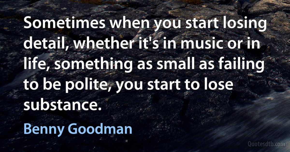 Sometimes when you start losing detail, whether it's in music or in life, something as small as failing to be polite, you start to lose substance. (Benny Goodman)