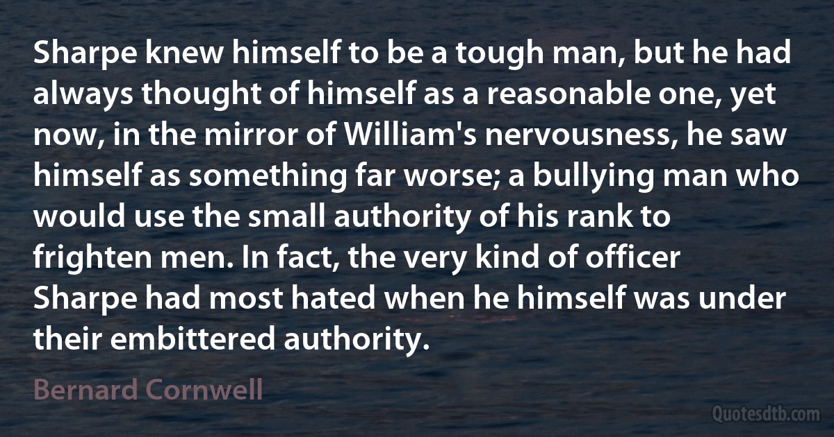 Sharpe knew himself to be a tough man, but he had always thought of himself as a reasonable one, yet now, in the mirror of William's nervousness, he saw himself as something far worse; a bullying man who would use the small authority of his rank to frighten men. In fact, the very kind of officer Sharpe had most hated when he himself was under their embittered authority. (Bernard Cornwell)