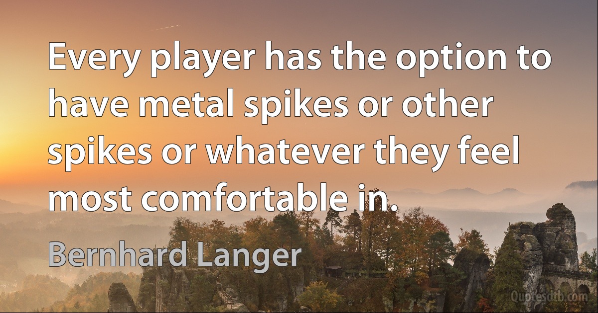 Every player has the option to have metal spikes or other spikes or whatever they feel most comfortable in. (Bernhard Langer)