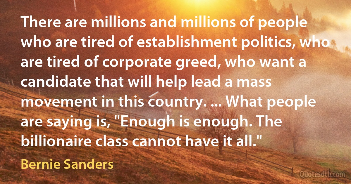 There are millions and millions of people who are tired of establishment politics, who are tired of corporate greed, who want a candidate that will help lead a mass movement in this country. ... What people are saying is, "Enough is enough. The billionaire class cannot have it all." (Bernie Sanders)