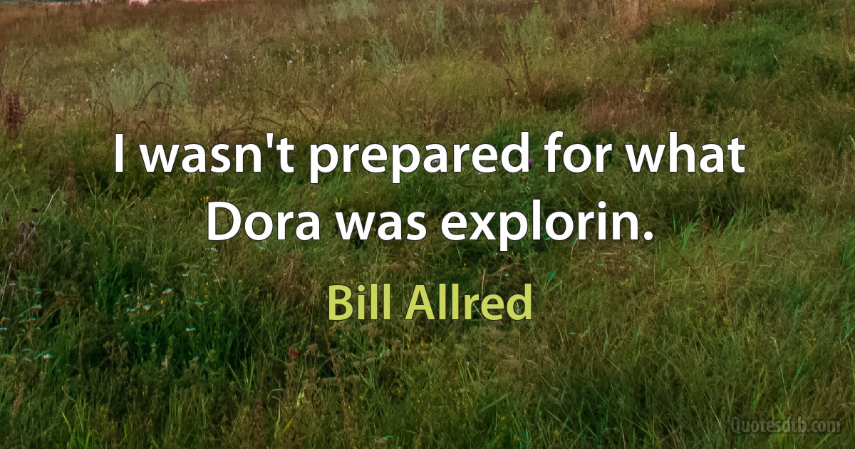 I wasn't prepared for what Dora was explorin. (Bill Allred)