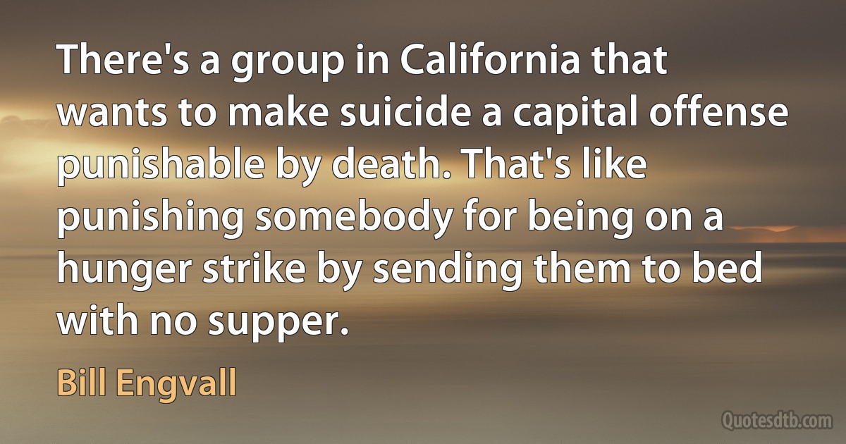 There's a group in California that wants to make suicide a capital offense punishable by death. That's like punishing somebody for being on a hunger strike by sending them to bed with no supper. (Bill Engvall)