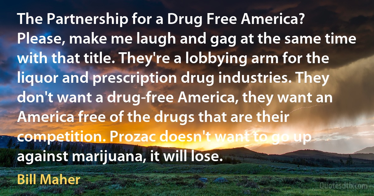 The Partnership for a Drug Free America? Please, make me laugh and gag at the same time with that title. They're a lobbying arm for the liquor and prescription drug industries. They don't want a drug-free America, they want an America free of the drugs that are their competition. Prozac doesn't want to go up against marijuana, it will lose. (Bill Maher)