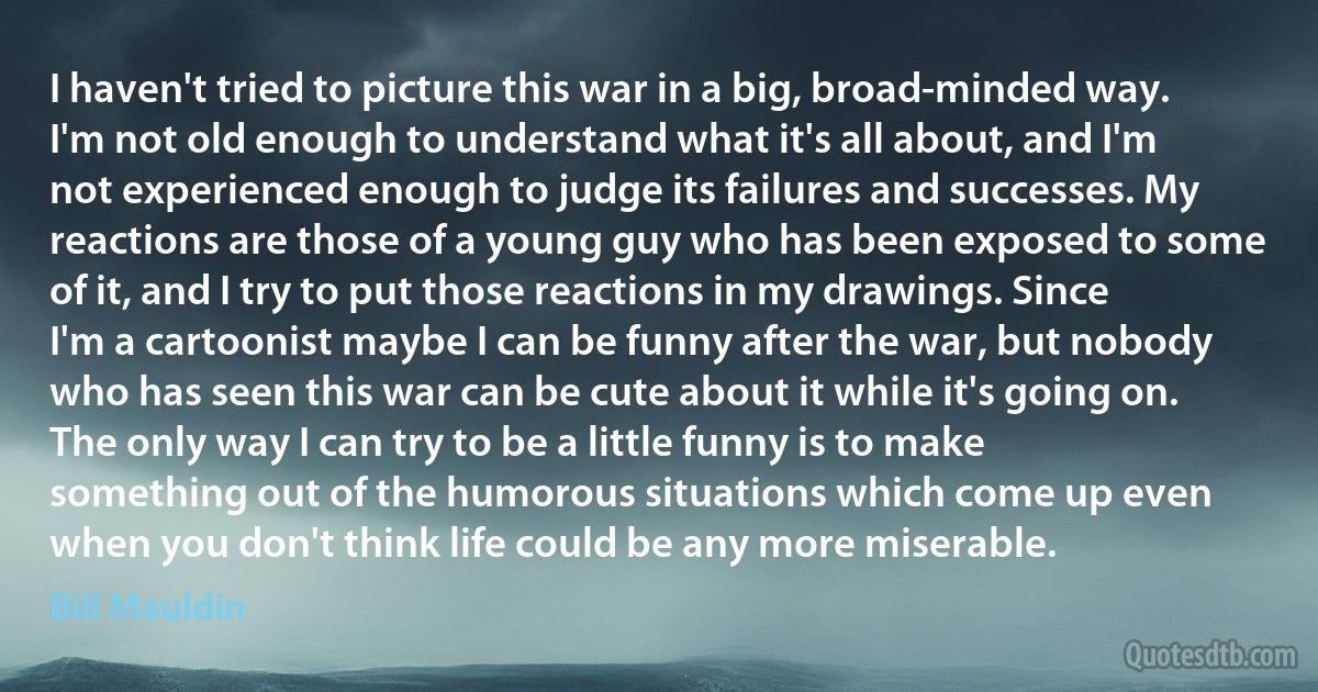 I haven't tried to picture this war in a big, broad-minded way. I'm not old enough to understand what it's all about, and I'm not experienced enough to judge its failures and successes. My reactions are those of a young guy who has been exposed to some of it, and I try to put those reactions in my drawings. Since I'm a cartoonist maybe I can be funny after the war, but nobody who has seen this war can be cute about it while it's going on. The only way I can try to be a little funny is to make something out of the humorous situations which come up even when you don't think life could be any more miserable. (Bill Mauldin)