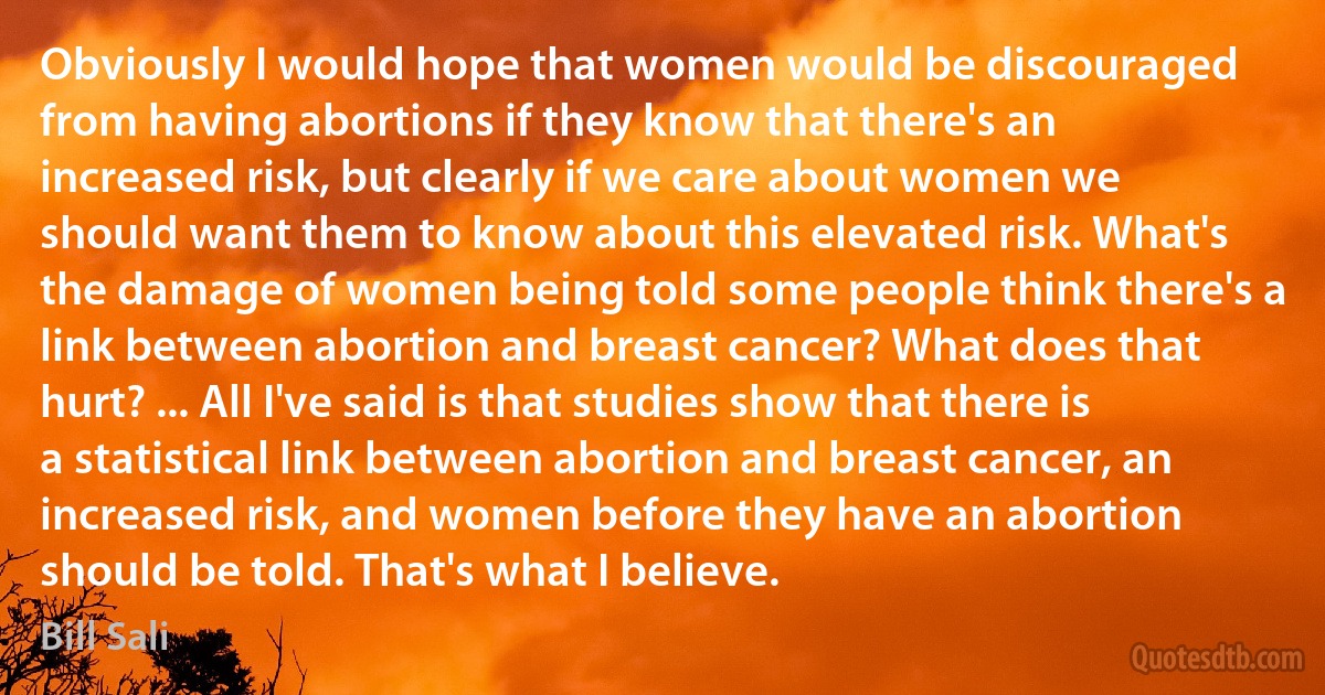 Obviously I would hope that women would be discouraged from having abortions if they know that there's an increased risk, but clearly if we care about women we should want them to know about this elevated risk. What's the damage of women being told some people think there's a link between abortion and breast cancer? What does that hurt? ... All I've said is that studies show that there is a statistical link between abortion and breast cancer, an increased risk, and women before they have an abortion should be told. That's what I believe. (Bill Sali)