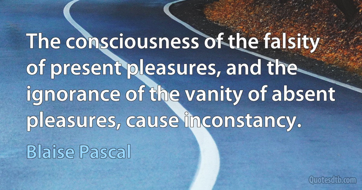 The consciousness of the falsity of present pleasures, and the ignorance of the vanity of absent pleasures, cause inconstancy. (Blaise Pascal)