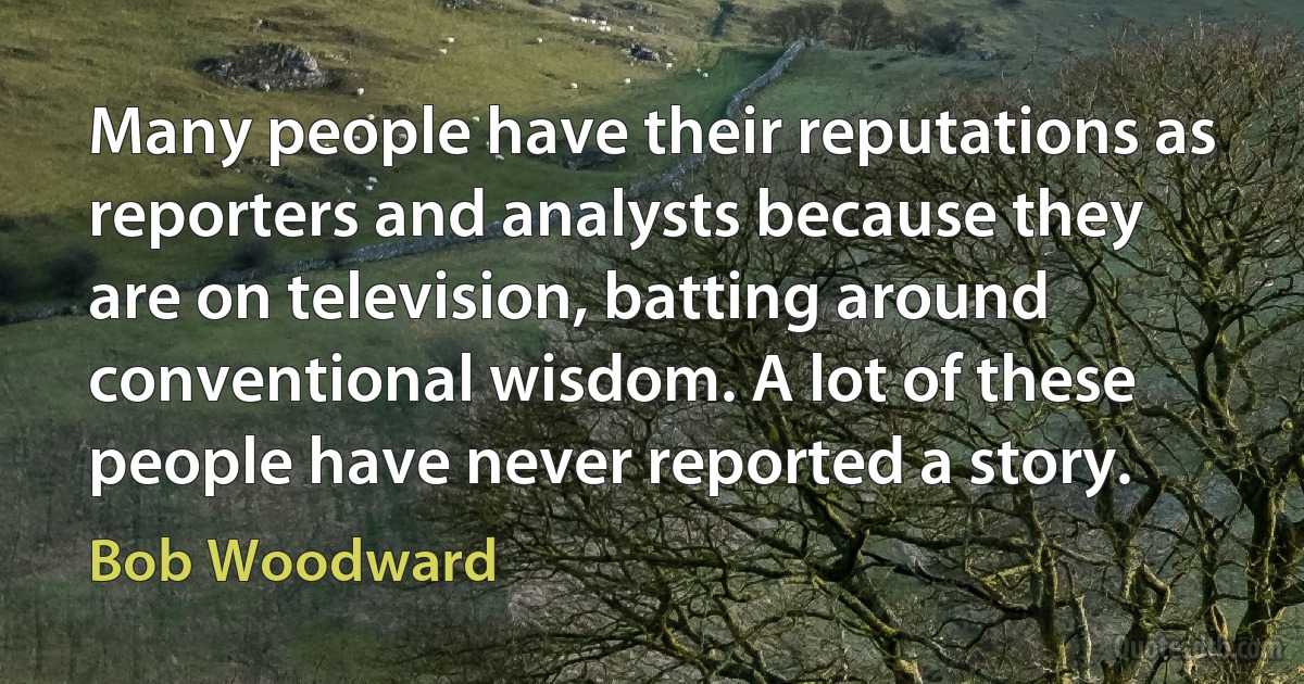 Many people have their reputations as reporters and analysts because they are on television, batting around conventional wisdom. A lot of these people have never reported a story. (Bob Woodward)