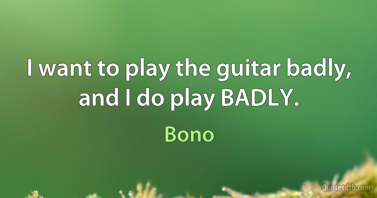 I want to play the guitar badly, and I do play BADLY. (Bono)