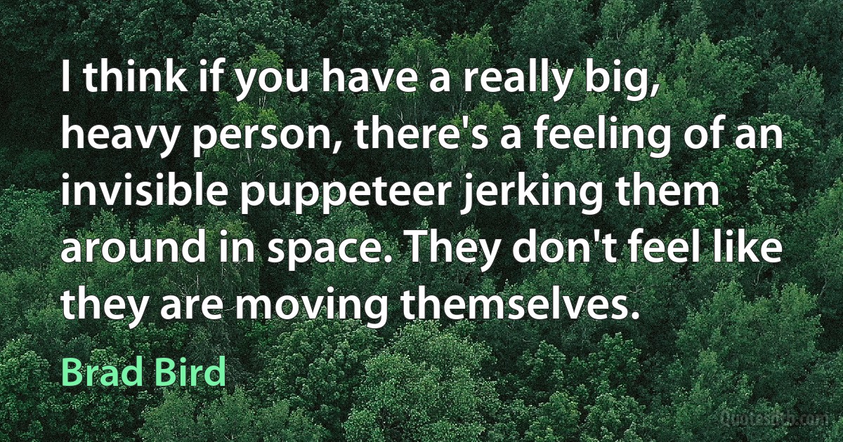 I think if you have a really big, heavy person, there's a feeling of an invisible puppeteer jerking them around in space. They don't feel like they are moving themselves. (Brad Bird)