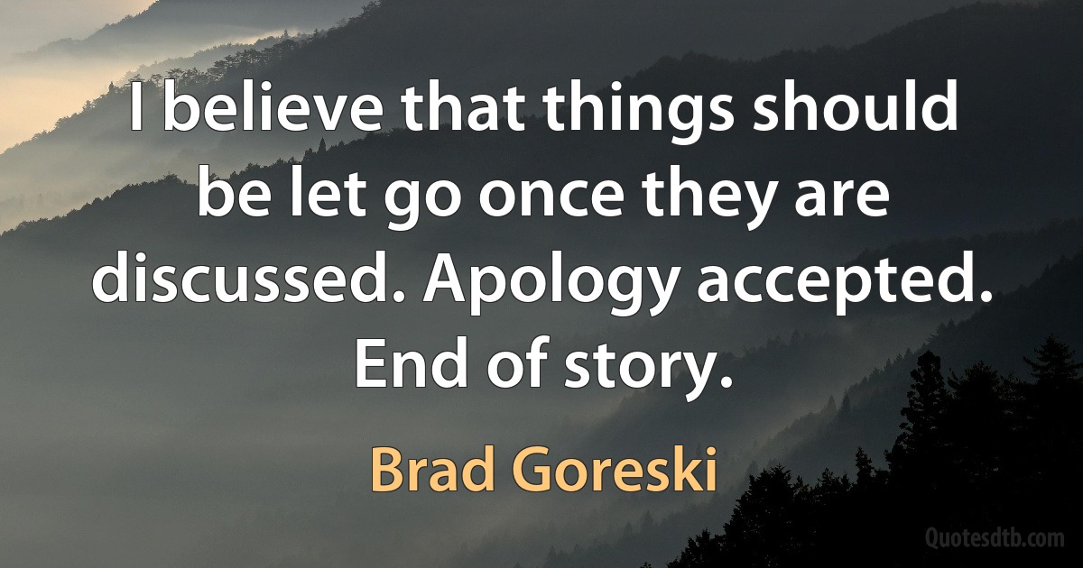 I believe that things should be let go once they are discussed. Apology accepted. End of story. (Brad Goreski)