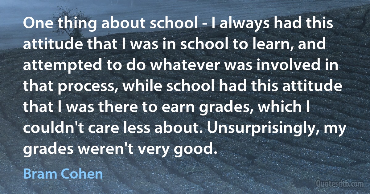 One thing about school - I always had this attitude that I was in school to learn, and attempted to do whatever was involved in that process, while school had this attitude that I was there to earn grades, which I couldn't care less about. Unsurprisingly, my grades weren't very good. (Bram Cohen)