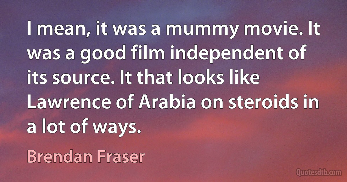 I mean, it was a mummy movie. It was a good film independent of its source. It that looks like Lawrence of Arabia on steroids in a lot of ways. (Brendan Fraser)