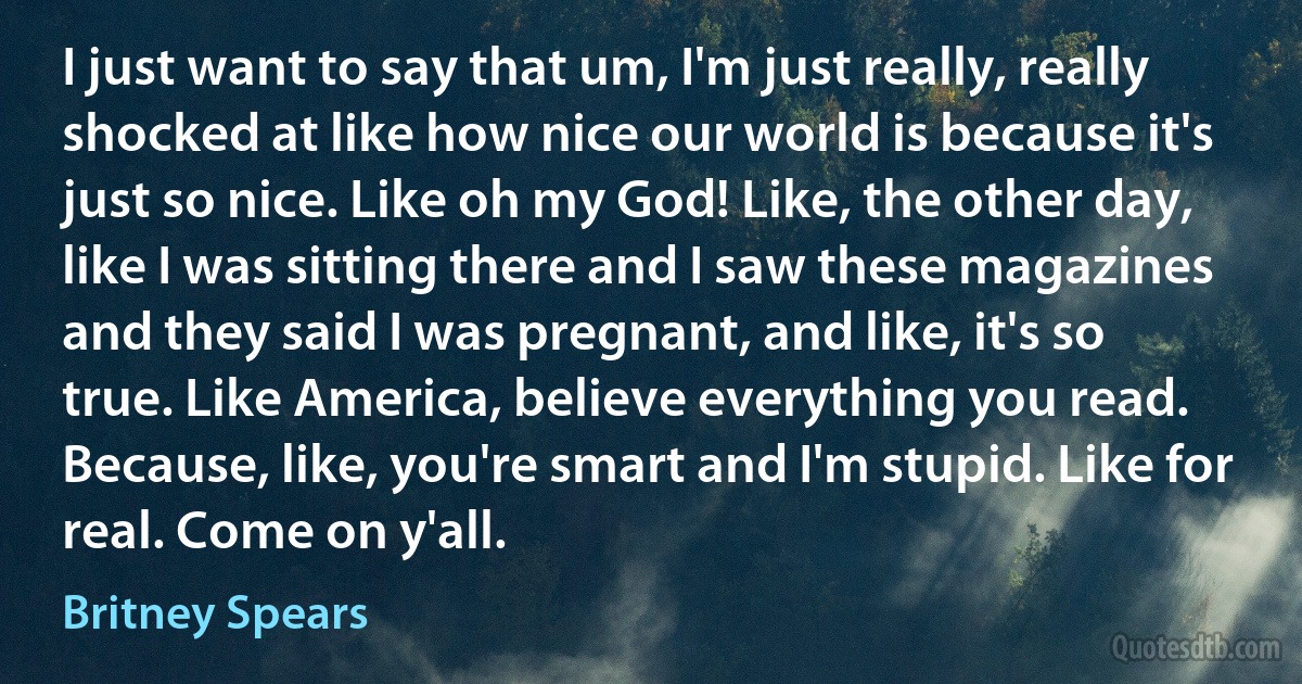 I just want to say that um, I'm just really, really shocked at like how nice our world is because it's just so nice. Like oh my God! Like, the other day, like I was sitting there and I saw these magazines and they said I was pregnant, and like, it's so true. Like America, believe everything you read. Because, like, you're smart and I'm stupid. Like for real. Come on y'all. (Britney Spears)