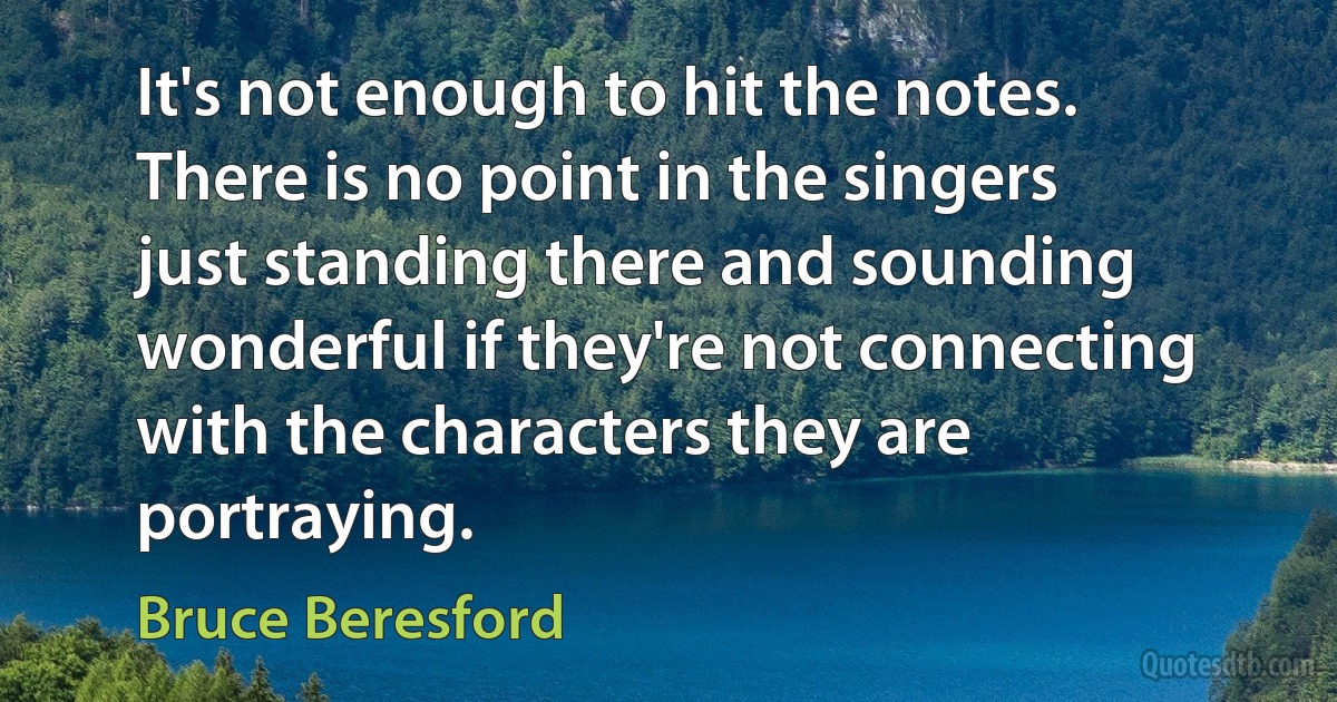 It's not enough to hit the notes. There is no point in the singers just standing there and sounding wonderful if they're not connecting with the characters they are portraying. (Bruce Beresford)