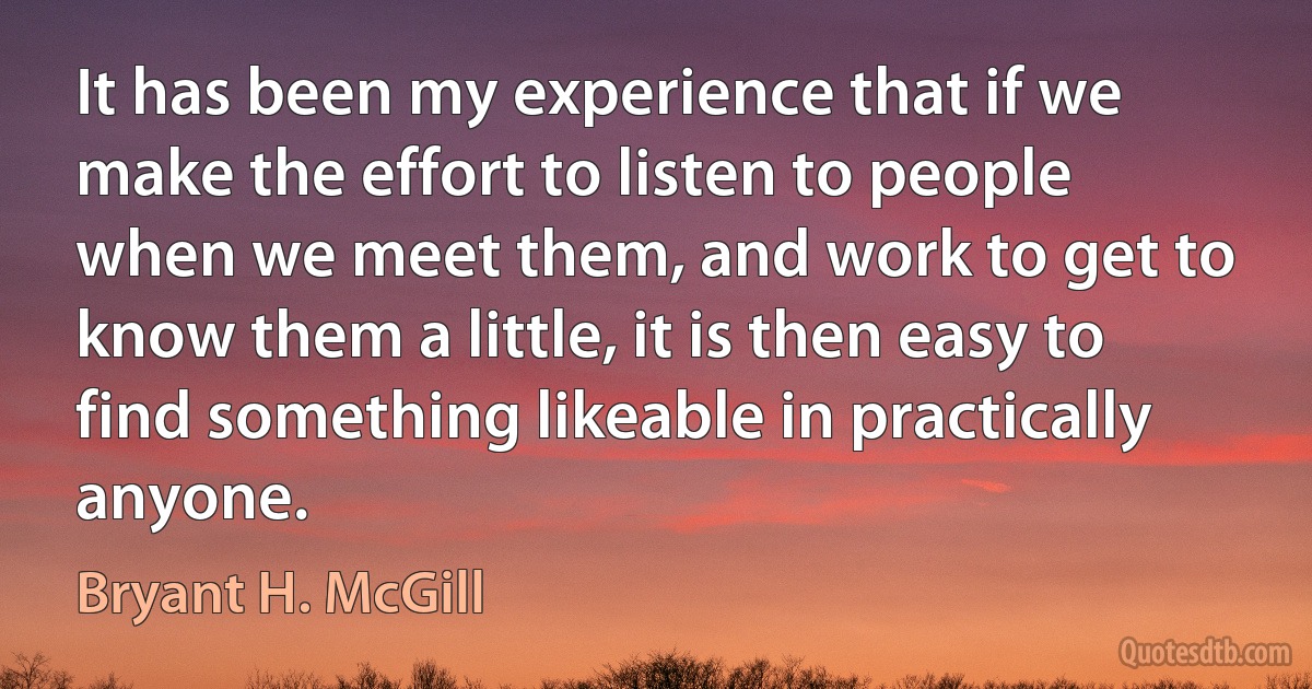 It has been my experience that if we make the effort to listen to people when we meet them, and work to get to know them a little, it is then easy to find something likeable in practically anyone. (Bryant H. McGill)