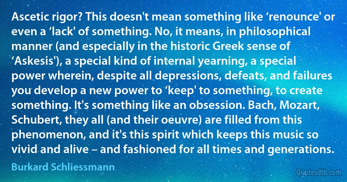 Ascetic rigor? This doesn't mean something like ‘renounce' or even a ‘lack' of something. No, it means, in philosophical manner (and especially in the historic Greek sense of ‘Askesis'), a special kind of internal yearning, a special power wherein, despite all depressions, defeats, and failures you develop a new power to ‘keep' to something, to create something. It's something like an obsession. Bach, Mozart, Schubert, they all (and their oeuvre) are filled from this phenomenon, and it's this spirit which keeps this music so vivid and alive – and fashioned for all times and generations. (Burkard Schliessmann)