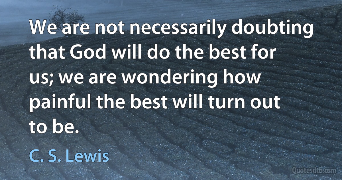 We are not necessarily doubting that God will do the best for us; we are wondering how painful the best will turn out to be. (C. S. Lewis)