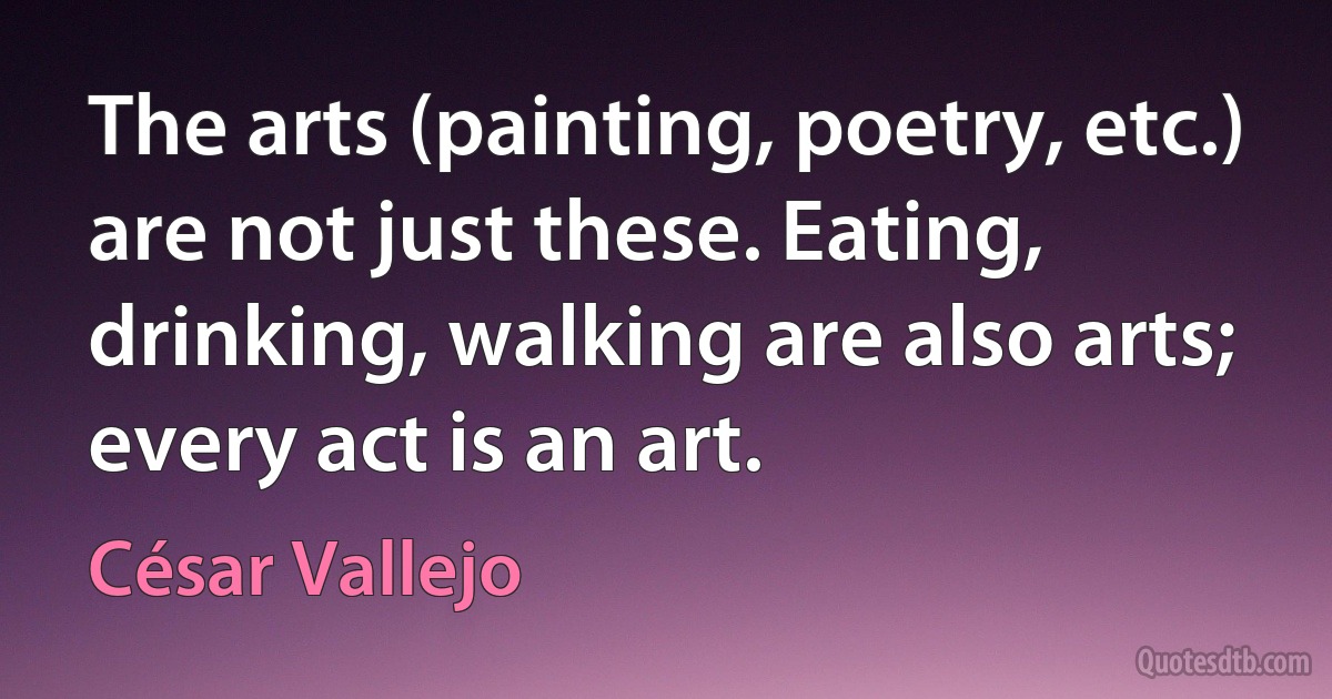 The arts (painting, poetry, etc.) are not just these. Eating, drinking, walking are also arts; every act is an art. (César Vallejo)