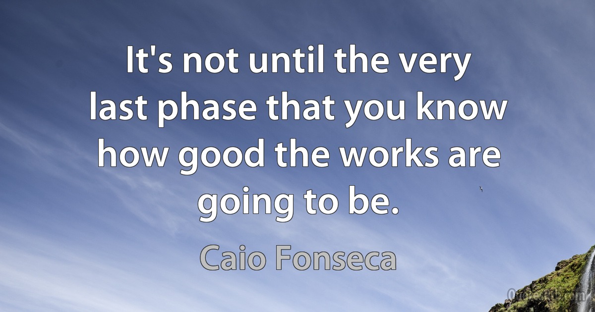 It's not until the very last phase that you know how good the works are going to be. (Caio Fonseca)