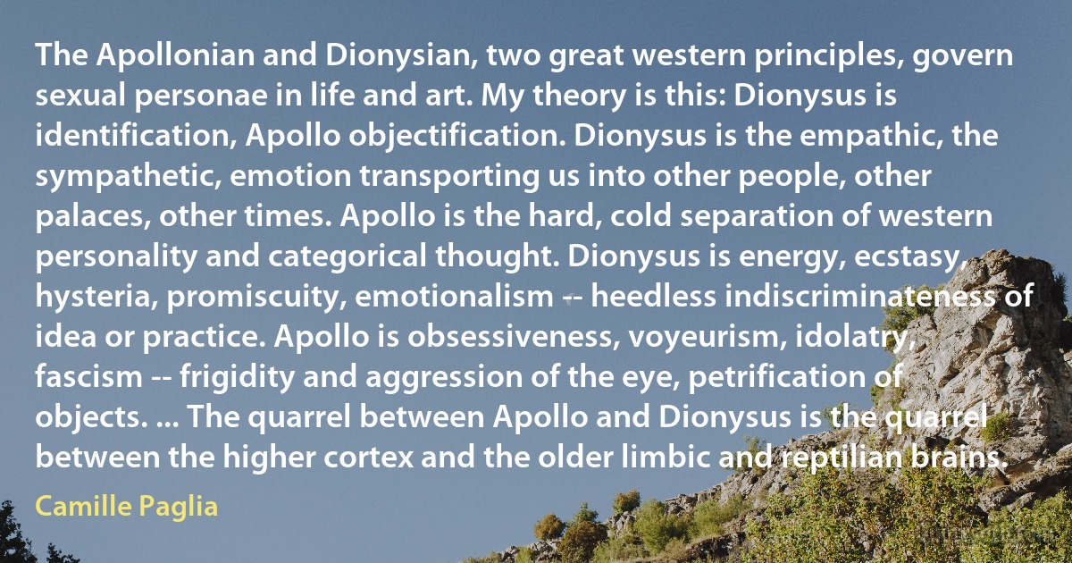 The Apollonian and Dionysian, two great western principles, govern sexual personae in life and art. My theory is this: Dionysus is identification, Apollo objectification. Dionysus is the empathic, the sympathetic, emotion transporting us into other people, other palaces, other times. Apollo is the hard, cold separation of western personality and categorical thought. Dionysus is energy, ecstasy, hysteria, promiscuity, emotionalism -- heedless indiscriminateness of idea or practice. Apollo is obsessiveness, voyeurism, idolatry, fascism -- frigidity and aggression of the eye, petrification of objects. ... The quarrel between Apollo and Dionysus is the quarrel between the higher cortex and the older limbic and reptilian brains. (Camille Paglia)