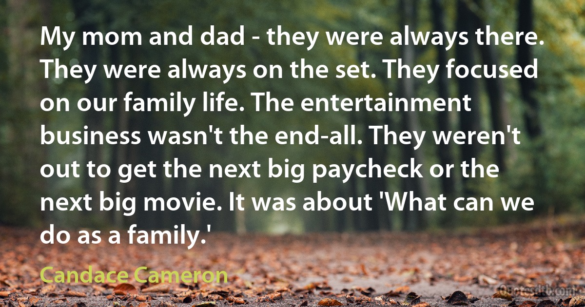 My mom and dad - they were always there. They were always on the set. They focused on our family life. The entertainment business wasn't the end-all. They weren't out to get the next big paycheck or the next big movie. It was about 'What can we do as a family.' (Candace Cameron)