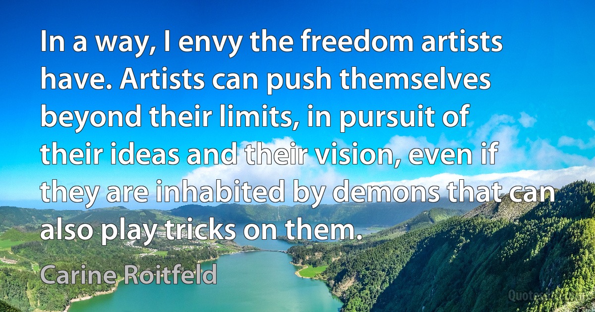 In a way, I envy the freedom artists have. Artists can push themselves beyond their limits, in pursuit of their ideas and their vision, even if they are inhabited by demons that can also play tricks on them. (Carine Roitfeld)