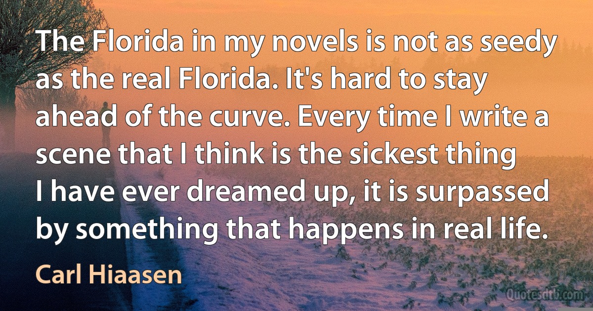 The Florida in my novels is not as seedy as the real Florida. It's hard to stay ahead of the curve. Every time I write a scene that I think is the sickest thing I have ever dreamed up, it is surpassed by something that happens in real life. (Carl Hiaasen)