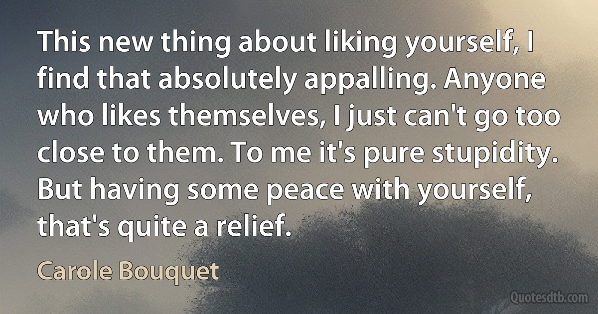 This new thing about liking yourself, I find that absolutely appalling. Anyone who likes themselves, I just can't go too close to them. To me it's pure stupidity. But having some peace with yourself, that's quite a relief. (Carole Bouquet)