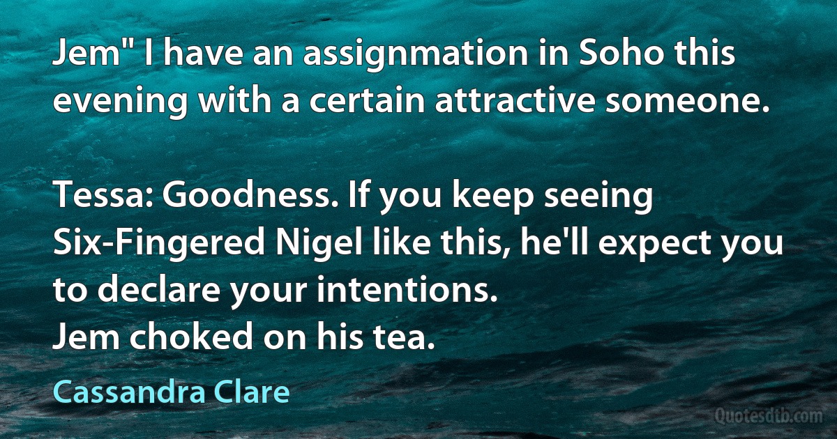 Jem" I have an assignmation in Soho this evening with a certain attractive someone.

Tessa: Goodness. If you keep seeing Six-Fingered Nigel like this, he'll expect you to declare your intentions.
Jem choked on his tea. (Cassandra Clare)