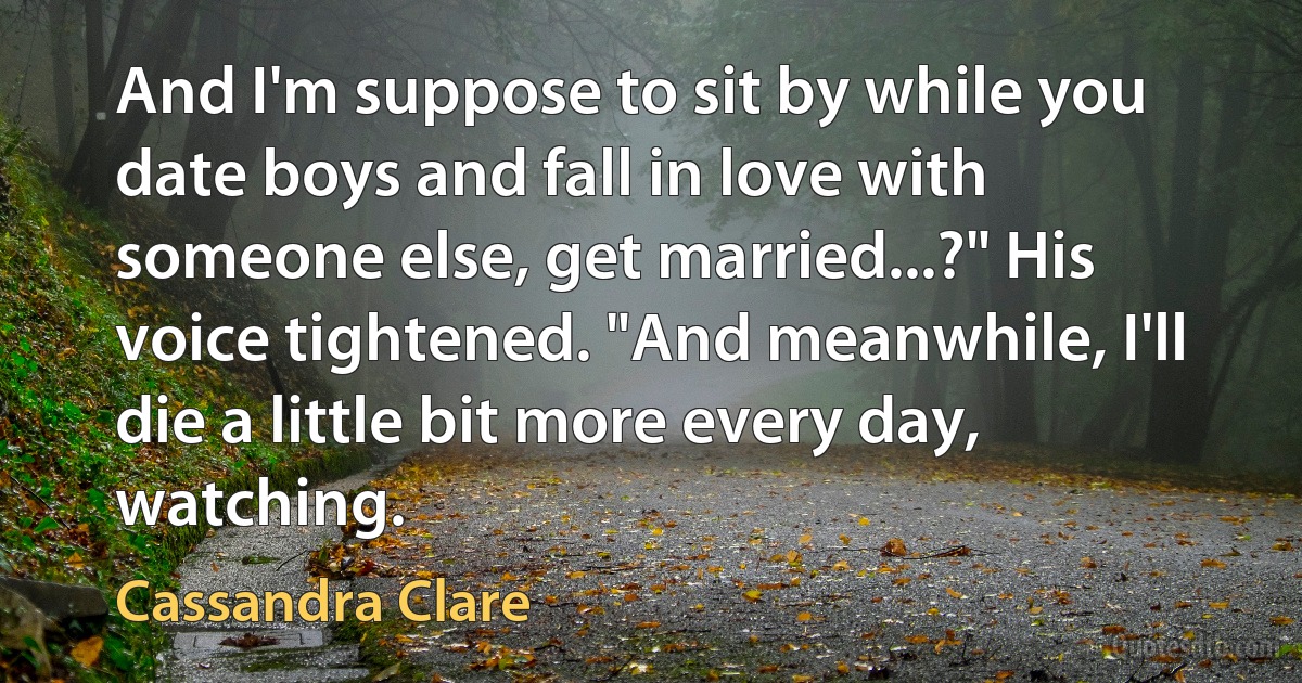 And I'm suppose to sit by while you date boys and fall in love with someone else, get married...?" His voice tightened. "And meanwhile, I'll die a little bit more every day, watching. (Cassandra Clare)