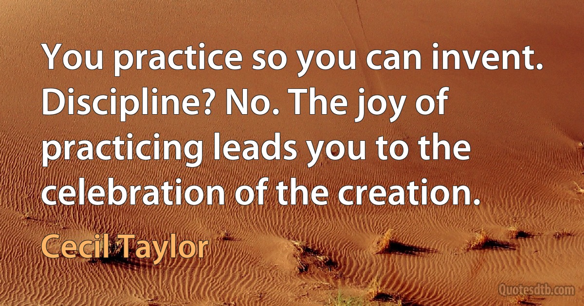 You practice so you can invent. Discipline? No. The joy of practicing leads you to the celebration of the creation. (Cecil Taylor)