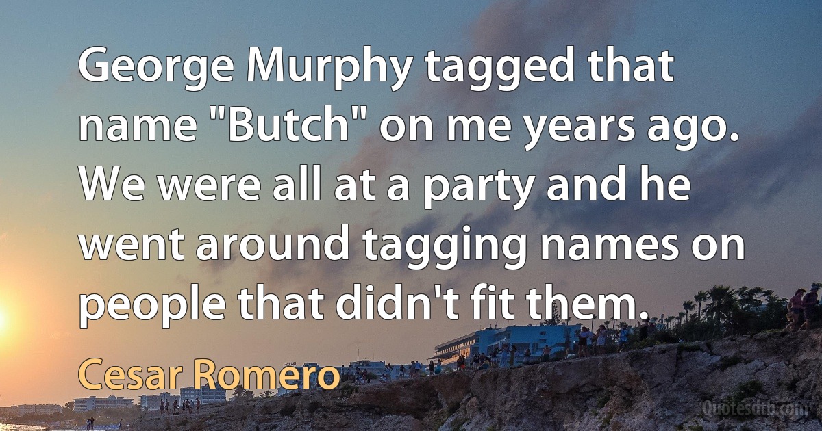 George Murphy tagged that name "Butch" on me years ago. We were all at a party and he went around tagging names on people that didn't fit them. (Cesar Romero)