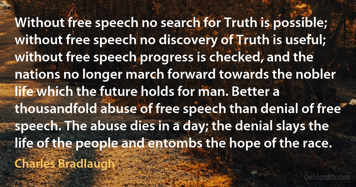 Without free speech no search for Truth is possible; without free speech no discovery of Truth is useful; without free speech progress is checked, and the nations no longer march forward towards the nobler life which the future holds for man. Better a thousandfold abuse of free speech than denial of free speech. The abuse dies in a day; the denial slays the life of the people and entombs the hope of the race. (Charles Bradlaugh)